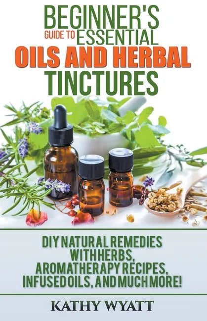 Beginner's Guide to Essential Oils and Herbal Tinctures: DIY Natural Remedies with Herbs, Aromatherapy Recipes, Infused Oils, and Much More! - Paperback