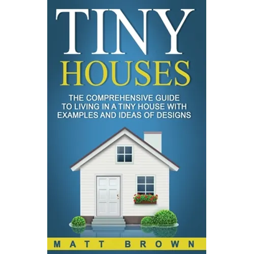 Tiny Houses: The Comprehensive Guide to Living in a Tiny House with Examples and Ideas of Designs