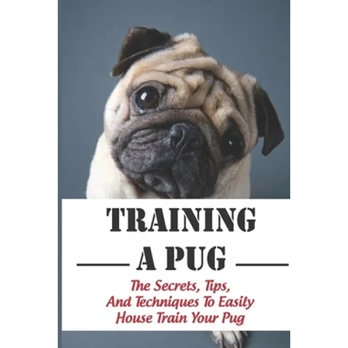 Training A Pug: The Secrets, Tips, And Techniques To Easily House Train Your Pug: House Training For Your Pug Guide - Paperback
