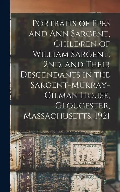 Portraits of Epes and Ann Sargent, Children of William Sargent, 2nd, and Their Descendants in the Sargent-Murray-Gilman House, Gloucester, Massachuset - Hardcover