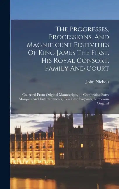 The Progresses, Processions, And Magnificent Festivities Of King James The First, His Royal Consort, Family And Court: Collected From Original Manuscr - Hardcover
