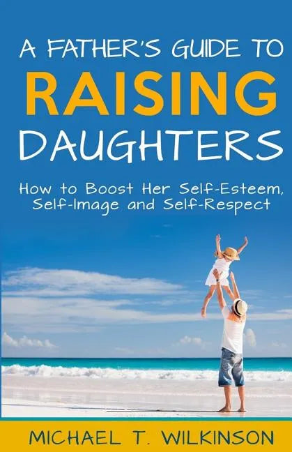 A Father's Guide to Raising Daughters: How to Boost Her Self-Esteem, Self-Image and Self-Respect - Paperback