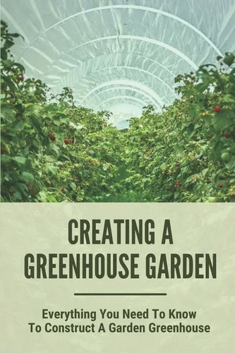 Creating A Greenhouse Garden: Everything You Need To Know To Construct A Garden Greenhouse: Building Greenhouse For Garden - Paperback