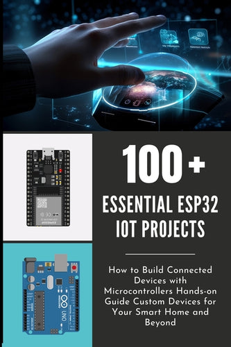 100 Essential Esp32 Iot Projects: How to Build Connected Devices with Microcontrollers Hands-on Guide Custom Devices for Your Smart Home and Beyond - Paperback