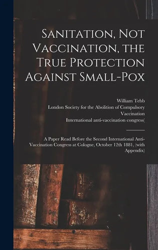 Sanitation, Not Vaccination, the True Protection Against Small-pox: a Paper Read Before the Second International Anti-Vaccination Congress at Cologne, - Hardcover