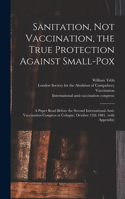 Sanitation, Not Vaccination, the True Protection Against Small-pox: a Paper Read Before the Second International Anti-Vaccination Congress at Cologne, - Hardcover