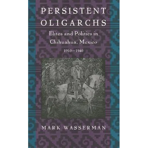 Persistent Oligarchs: Elites and Politics in Chihuahua, Mexico 1910-1940 - Paperback