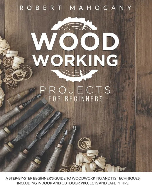 Woodworking Projects for Beginners: A Step-By-Step Beginner's Guide To Woodworking and Its Techniques. Including Indoor and Outdoor Projects and Safet - Paperback