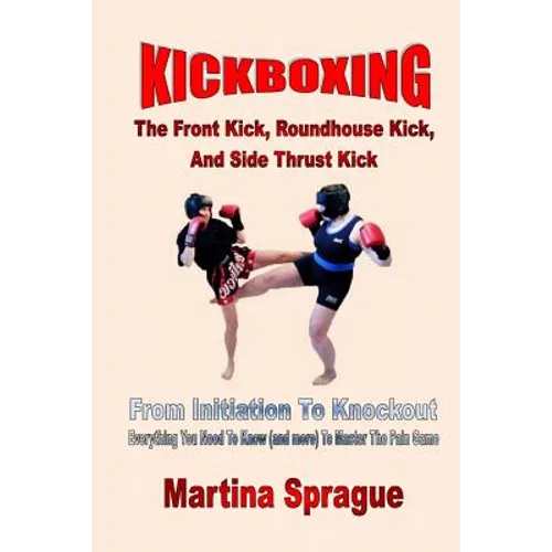 Kickboxing: The Front Kick, Roundhouse Kick, And Side Thrust Kick: From Initiation To Knockout: Everything You Need To Know (and m - Paperback