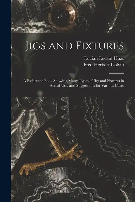 Jigs and Fixtures: A Reference Book Showing Many Types of Jigs and Fixtures in Actual Use, and Suggestions for Various Cases - Paperback