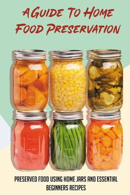 A Guide To Home Food Preservation: Preserved Food Using Home Jars And Essential Beginners Recipes: Canning And Preserving Food Cookbook - Paperback