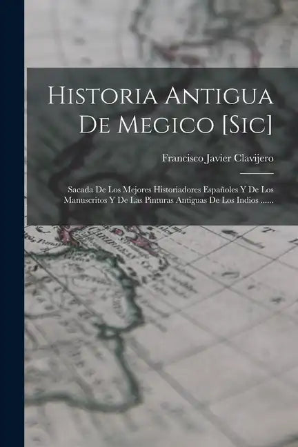 Historia Antigua De Megico [sic]: Sacada De Los Mejores Historiadores Españoles Y De Los Manuscritos Y De Las Pinturas Antiguas De Los Indios ...... - Paperback