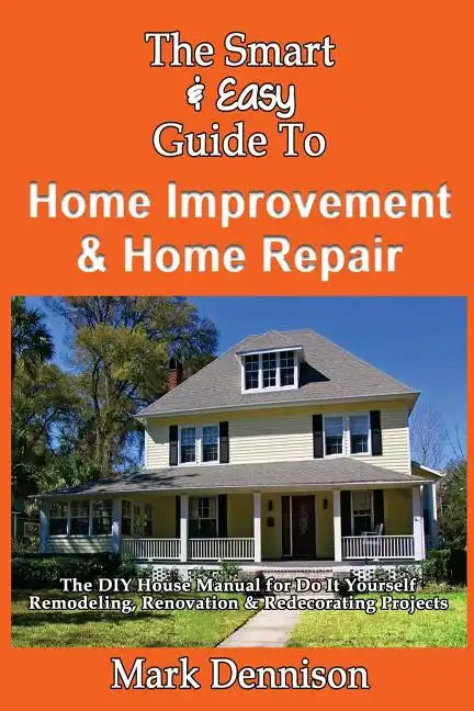 The Smart & Easy Guide To Home Improvement & Home Repair: The DIY House Manual for Do It Yourself Remodeling, Renovation & Redecorating Projects - Paperback