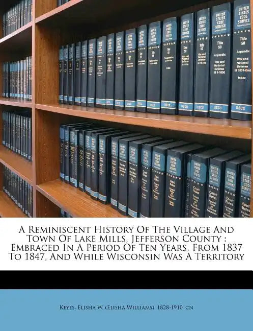 A Reminiscent History of the Village and Town of Lake Mills, Jefferson County: Embraced in a Period of Ten Years, from 1837 to 1847, and While Wiscons - Paperback