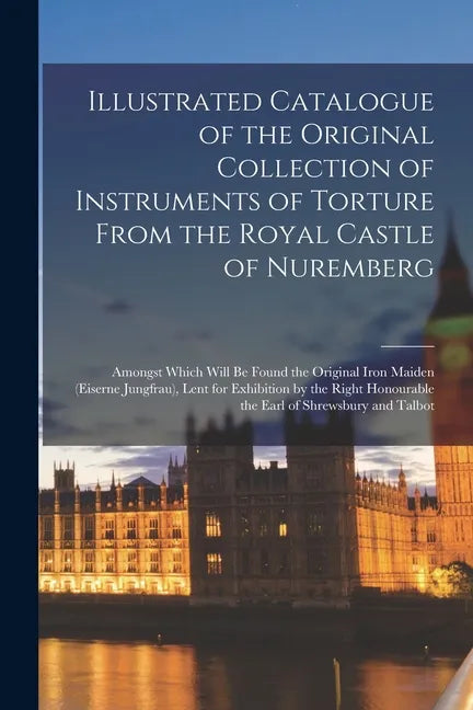 Illustrated Catalogue of the Original Collection of Instruments of Torture From the Royal Castle of Nuremberg: Amongst Which Will Be Found the Origina - Paperback