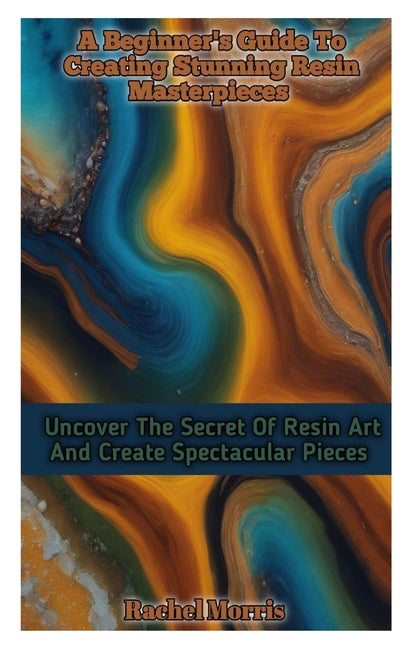 A Beginner's Guide to Creating Stunning Resin Masterpieces: Uncover The Secret Of Resin Art And Create Spectacular Masterpieces - Paperback