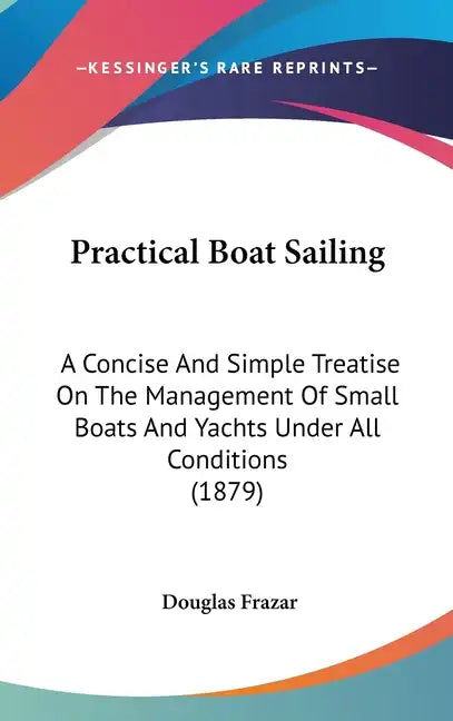 Practical Boat Sailing: A Concise And Simple Treatise On The Management Of Small Boats And Yachts Under All Conditions (1879) - Hardcover