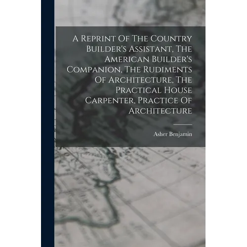 A Reprint Of The Country Builder's Assistant, The American Builder's Companion, The Rudiments Of Architecture, The Practical House Carpenter, Practice - Paperback