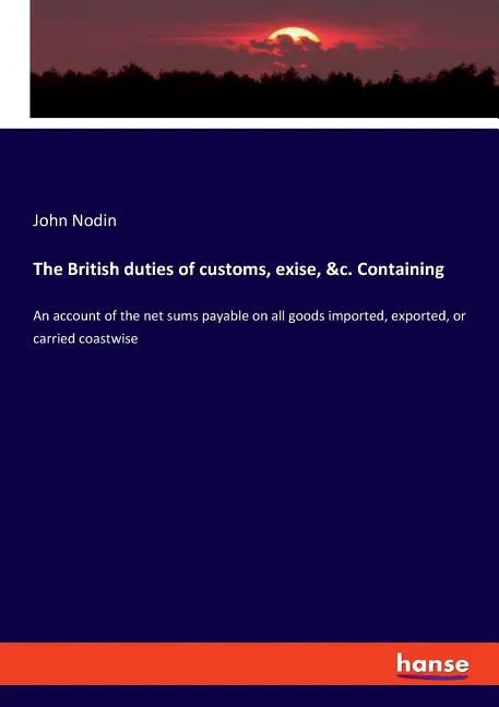 The British duties of customs, exise, &c. Containing: An account of the net sums payable on all goods imported, exported, or carried coastwise - Paperback