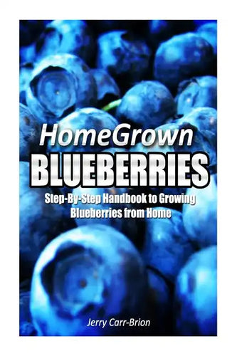 Home Grown Blueberries: The Step-By-Step Handbook to Growing Blueberries from Home - Paperback