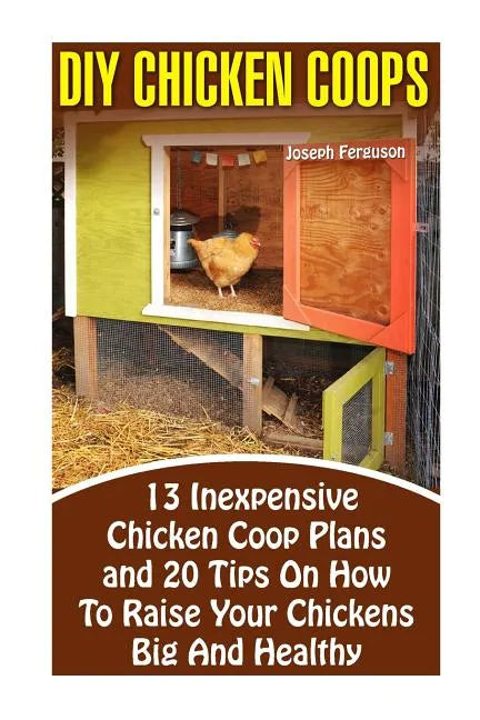 DIY Chicken Coops: 13 Inexpensive Chicken Coop Plans And 20 Tips On How To Raise Your Chickens Big And Healthy: (Backyard Chickens for Be - Paperback
