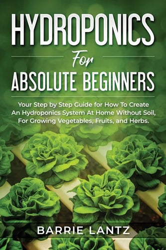 Hydroponics For Absolute Beginners: Your Step By Step Guide For How To Create An Hydroponics System At Home Without Soil, For Growing Vegetable, Fruit - Paperback