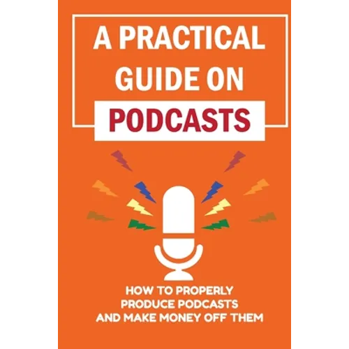 A Practical Guide On Podcasts: How To Properly Produce Podcasts And Make Money Off Them: Launch A Successful Podcasts - Paperback