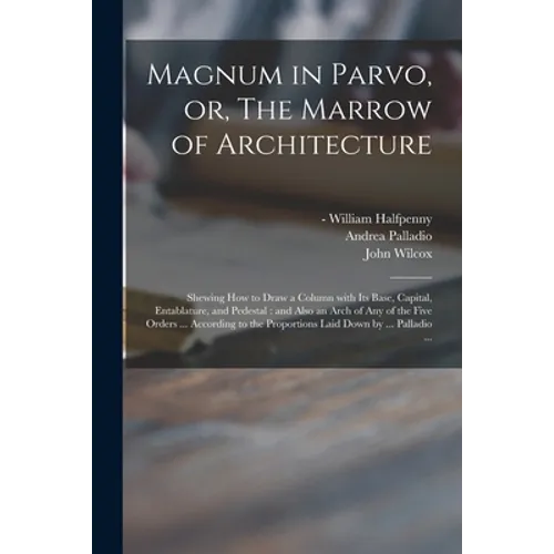 Magnum in Parvo, or, The Marrow of Architecture: Shewing How to Draw a Column With Its Base, Capital, Entablature, and Pedestal: and Also an Arch of A - Paperback
