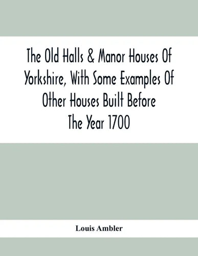The Old Halls & Manor Houses Of Yorkshire, With Some Examples Of Other Houses Built Before The Year 1700 - Paperback
