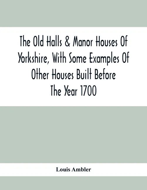 The Old Halls & Manor Houses Of Yorkshire, With Some Examples Of Other Houses Built Before The Year 1700 - Paperback