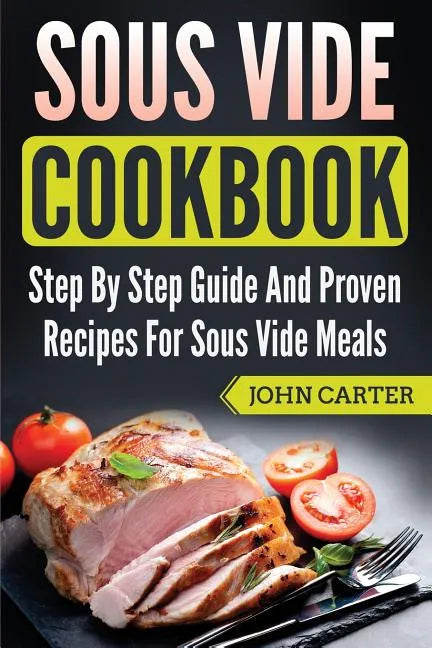 Sous Vide Cookbook: Step By Step Guide And Proven Recipes For Sous Vide Meals - Paperback