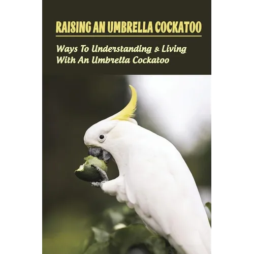 Raising An Umbrella Cockatoo: Ways To Understanding & Living With An Umbrella Cockatoo: What Is The Lifespan Of An Umbrella Cockatoo - Paperback
