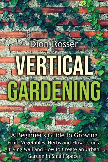 Vertical Gardening: A Beginner's Guide to Growing Fruit, Vegetables, Herbs and Flowers on a Living Wall and How to Create an Urban Garden - Paperback