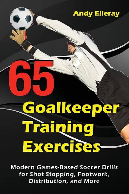 65 Goalkeeper Training Exercises: Modern Games-Based Soccer Drills for Shot Stopping, Footwork, Distribution, and More - Paperback