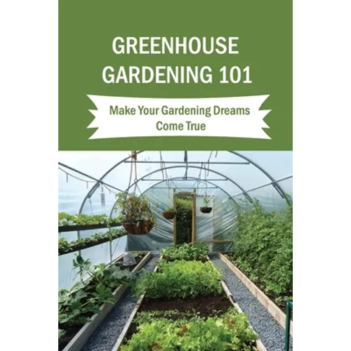 Greenhouse Gardening 101: Make Your Gardening Dreams Come True: How To Start Your Own Greenhouse - Paperback