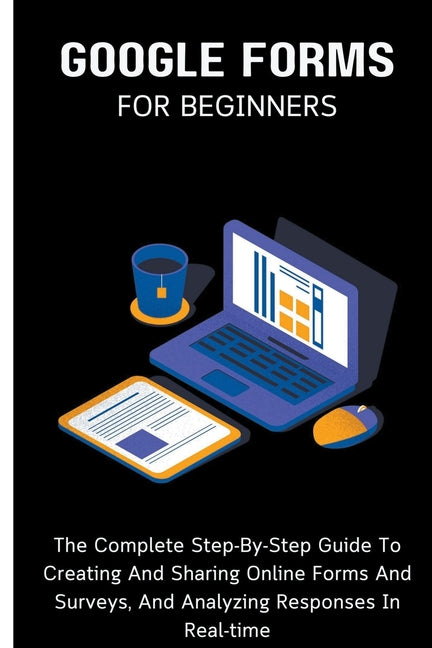 Google Forms For Beginners: The Complete Step-By-Step Guide To Creating And Sharing Online Forms And Surveys, And Analyzing Responses In Real-time - Paperback