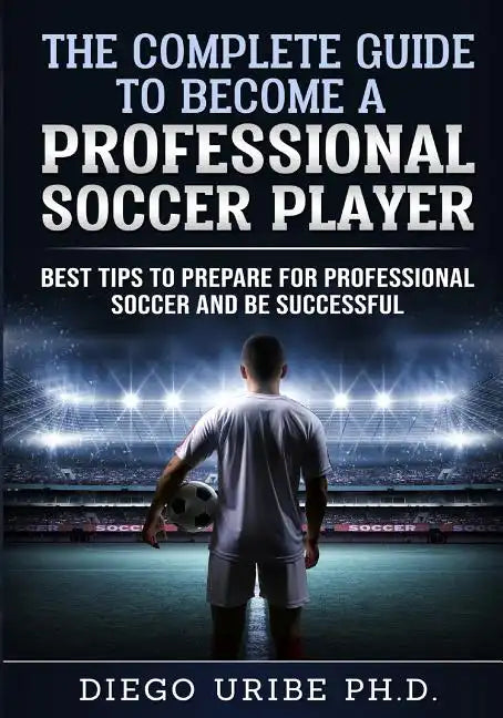 The Complete Guide to Become a Professional Soccer Player: Best Tips to Prepare for Professional Soccer and Be Successful - Paperback