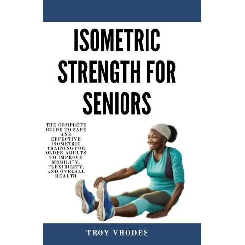 Isometric Strength for Seniors: The Complete Guide To Safe And Effective Isometric Training For Older Adults To Improve Mobility, Flexibility, And Ove - Paperback
