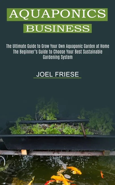 Aquaponics Business: The Ultimate Guide to Grow Your Own Aquaponic Garden at Home (The Beginner's Guide to Choose Your Best Sustainable Gar - Paperback