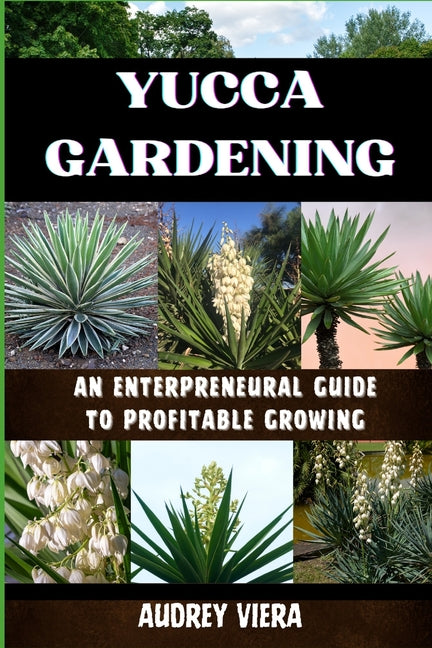 Yucca Gardening: AN ENTERPRENEURAL GUIDE TO PROFITABLE GROWING: From Seed to Sale: Mastering Sustainable Practices and Maximizing Profi - Paperback