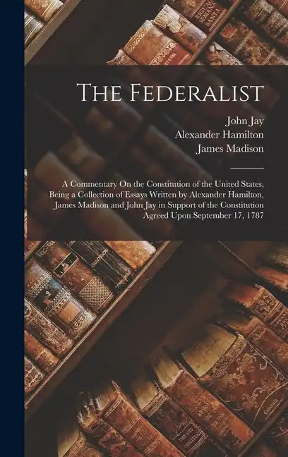 The Federalist: A Commentary On the Constitution of the United States, Being a Collection of Essays Written by Alexander Hamilton, Jam - Hardcover