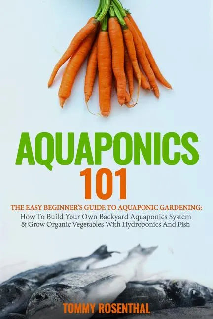 Aquaponics 101: The Easy Beginner's Guide to Aquaponic Gardening: How To Build Your Own Backyard Aquaponics System and Grow Organic Ve - Paperback