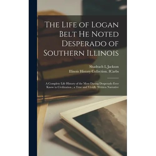 The Life of Logan Belt He Noted Desperado of Southern Illinois: a Complete Life History of the Most Daring Desperado Ever Know to Civilization; a True - Hardcover