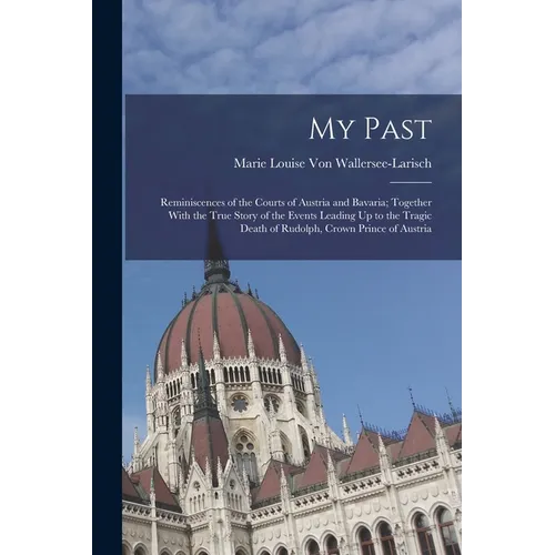 My Past: Reminiscences of the Courts of Austria and Bavaria; Together With the True Story of the Events Leading Up to the Tragi - Paperback