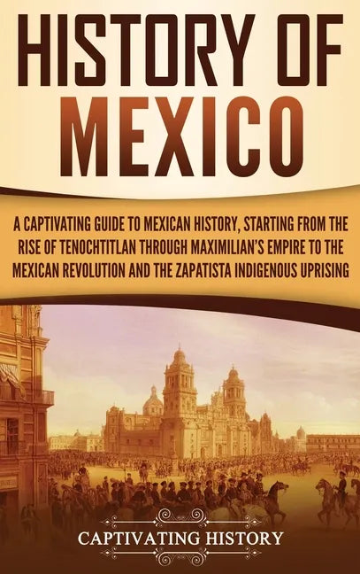 History of Mexico: A Captivating Guide to Mexican History, Starting from the Rise of Tenochtitlan through Maximilian's Empire to the Mexi - Hardcover