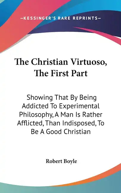 The Christian Virtuoso, The First Part: Showing That By Being Addicted To Experimental Philosophy, A Man Is Rather Afflicted, Than Indisposed, To Be A - Hardcover