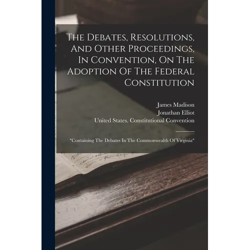 The Debates, Resolutions, And Other Proceedings, In Convention, On The Adoption Of The Federal Constitution: 