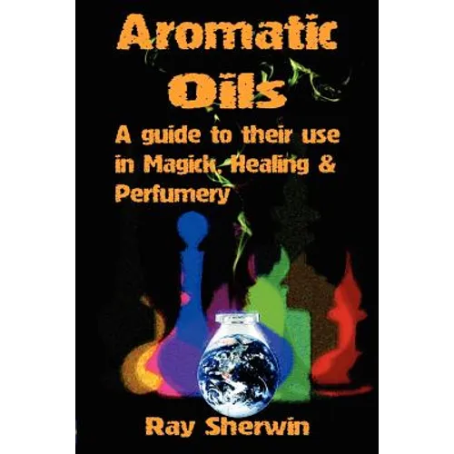Aromatic Oils: A Guide to Their Use in Magick, Healing and Perfumery