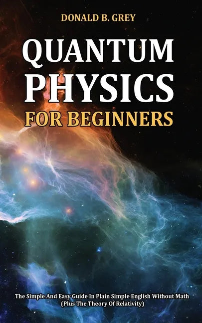 Quantum Physics for Beginners: The Simple And Easy Guide In Plain Simple English Without Math (Plus The Theory Of Relativity) - Paperback