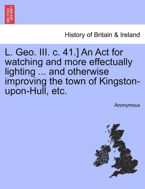 L. Geo. III. C. 41.] an ACT for Watching and More Effectually Lighting ... and Otherwise Improving the Town of Kingston-Upon-Hull, Etc. - Paperback